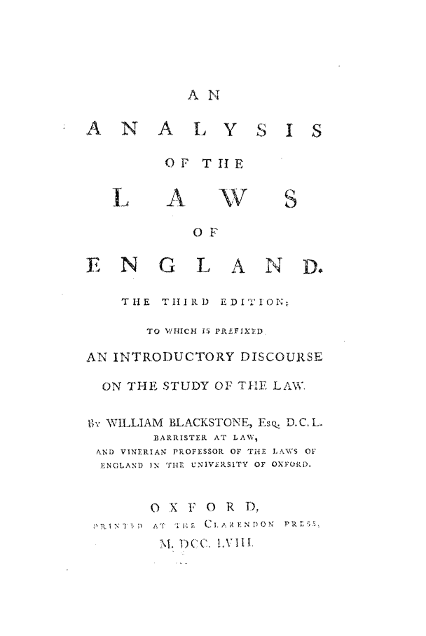 handle is hein.beal/anlaeng0001 and id is 1 raw text is: A N
A N A 1- Y S I S
OF T I1E

A

OF

E N

G L AND.

THE TIIRID EDIT IOI';
TO 'WHICH i5 PPEFIXIeD.
AN INTRODUCTORY DISCOURSE
ON THE STUDY OF TEE LAW.
gVr WILLIAM RLACKSTONE, EsQ D.C, L.
BARRISTER AT LAW,
AND VINERIAN PROFESSOR OF THE LAWS OF'
ENGLAND IN 'rIle UN1V.RSITY OF OXFOI(LX

O x F O

R D,

I N-1 TI-  AT  1 HD  i  C1.A, EV N DIII N  I
M. )(c, LVI:I,


