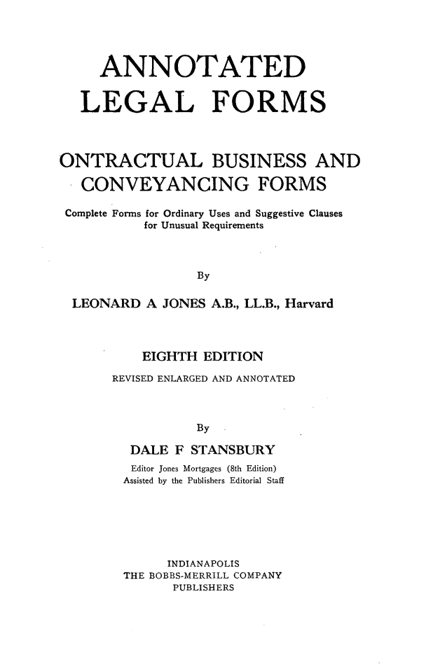 handle is hein.beal/anlegrmsf0001 and id is 1 raw text is: ANNOTATED
LEGAL FORMS
ONTRACTUAL BUSINESS AND
CONVEYANCING FORMS
Complete Forms for Ordinary Uses and Suggestive Clauses
for Unusual Requirements
By
LEONARD A JONES A.B., LL.B., Harvard

EIGHTH EDITION
REVISED ENLARGED AND ANNOTATED
By
DALE F STANSBURY
Editor Jones Mortgages (8th Edition)
Assisted by the Publishers Editorial Staff
INDIANAPOLIS
THE BOBBS-MERRILL COMPANY
PUBLISHERS


