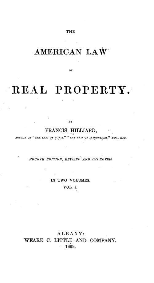 handle is hein.beal/anlwrlpy0001 and id is 1 raw text is: 





THE


       AMERICAN LAW'



                 OF




REAL PROPERTY.





                 BY

          FRANCIS HILLIARD,
 AUTHOR OF  E LAW OF TORTS, THE LAW OF INJUNCTIONS, ETC., ETC.




     FOURTH EDITION, REVISED AND IMPROVED.



            IN TWO VOLUMES.
               VOL. L









               ALBANY:
    WEARE C. LITTLE AND COMPANY.
                1869.


