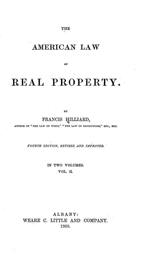 handle is hein.beal/anlwrlpy0002 and id is 1 raw text is: 




THE


       AMERICAN LAW


                  OF




REAL PROPERTY.





                 BY

          FRANCIS I1ILLIARD,
 AUTHOR OF  THE LAW OF TORTS,  THE LAW OF INJUNCTIONS,I ETC., ETC.



     FOURTH EDITION, REVISED AND IMPROVED.



            IN TWO VOLUMES.
                VOL. IL









              ALBANY:


WEARE C.


LITTLE AND COMPANY.
   1869.


