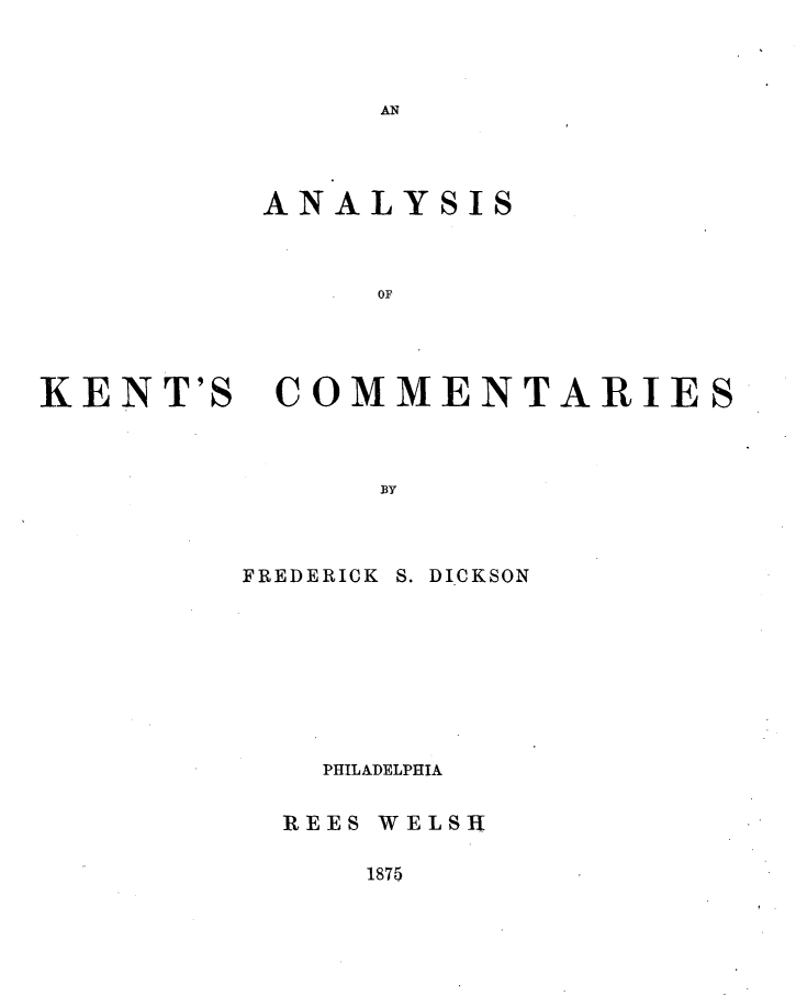 handle is hein.beal/anlykeco0001 and id is 1 raw text is: 



AN


ANALYSIS



     OF


KENT'S


COMMENTARIES


BY


FREDERICK


S. DICKSON


  PHILADELPHIA


REES WELSH


1875


