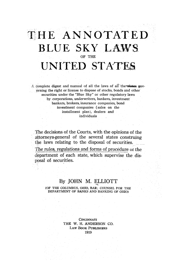 handle is hein.beal/anobluskus0001 and id is 1 raw text is: 







THE ANNOTATED


     BLUE SKY LAWS
                       OF THE


      UNITED STATES



  A complete digest and manual of all the laws of all the-jst  gov-
    erning the right or license to dispose of stocks, bonds and other
      securities under the Blue Sky or other regulatory laws
        by corporations, underwriters, bankers, investment
          bankers, brokers, insurance companies, bond
             investment companies (sales on the
               installment plan), dealers and
                      individuals



   The decisions of the Courts, with the opinions of the
   attorneys-general of the several states construing
   the laws relating to the disposal of securities.

   The rules, regulations and forms of procedure or the
   department of each state, which supervise the dis-
   posal of securities.




              By JOHN M. ELLIOTT
        (OF THE COLUMBUS, OHIO, BAR; COUNSEL FOR THE
        DEPARTMENT OF BANKS AND BANKING OF OHIO)






                      CINCINNATI
               THE W. H. ANDERSON CO.
                  LAW BooK PUBLISHERS
                         1919


