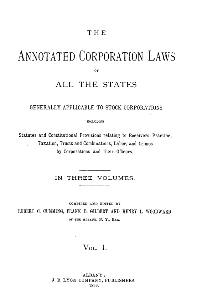 handle is hein.beal/anocrptiol0001 and id is 1 raw text is: 




THE


ANNOTATED CORPORATION LAWS

                         OF

            ALL THE STATES


    GENERALLY APPLICABLE TO STOCK CORPORATIONS

                      INCLUDING

Statutes and Constitutional Provisions relating to Receivers, Practice,
      Taxation, Trusts and Combinations, Labor, and Crimes
            by Corporations and their Officers.


IN THREE VOLUMES.


ROBERT C. CUMMING,


COMPILED AND EDITED BY
FRANK B. GILBERT AND HENRY L. WOODWARD
OF THE ALBANY, N. Y., BAR.


          VOL. I.



          ALBANY:
J. B. LYON COMPANY, PUBLISHERS.
            1899.



