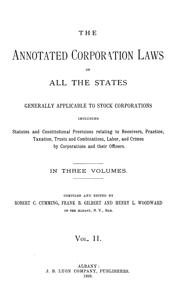 handle is hein.beal/anocrptiol0002 and id is 1 raw text is: 




THE


ANNOTATED CORPOR TION LAWS

                         OF

            ALL THE STATES


    GENERALLY APPLICABLE TO STOCK CORPORATIONS

                      INCLUDING

Statutes and Constitutional Provisions relating to Receivers, Practice,
       Taxation, Trusts and Combinations, Labor, and Crimes
              by Corporations and their Officers.


            IN THREE VOLUMES.



                 COMPILED AND EDITED BY
ROBERT C. CUMMING, FRANK B. GILBERT AND HENRY L. WOODWARD
                 OF THE ALBANY, N. Y., BAR.




                    VOL. II.




                    ALBANY:
           J. B. LYON COMPANY, PUBLISHERS.
                       1899.


