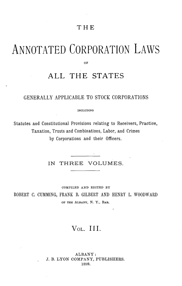 handle is hein.beal/anocrptiol0003 and id is 1 raw text is: 



THE


ANNOTATED CORPORATION LAWS

                         OF

            ALL THE STATES


   GENERALLY APPLICABLE TO STOCK CORPORATIONS

                      INCLUDING

Statutes and Constitutional Provisions relating to Receivers, Practice,
      Taxation, Trusts and Combinations, Labor, and Crimes
            by Corporations and their Officers.




            IN THREE VOLUMES.



                 COMPILED AND EDITED BY
ROBERT C. CUMMING, FRANK B. GILBERT AND HENRY L. WOODWARD
                OF THE ALBANY, N. Y., BAR.




                    VOL. III.



                    ALBANY:
           J. B. LYON COMPANY, PUBLISHERS.
                       1899.


