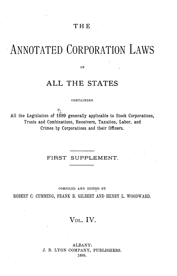 handle is hein.beal/anocrptiol0004 and id is 1 raw text is: 



THE


ANNOTATED CORPORATION LAWS


                         OF


             ALLTHE STATES


                     CONTAINING


All the Legislation of 1899 generally applicable to Stock Corporations,
     Trusts and Combinations, Receivers, Taxation, Labor, and
           Crimes by Corporations and their Officers.




             FIRST SUPPLEMENT.




                 COMPILED AND EDITED BY
 ROBERT C. CUMMING, FRANK B. GILBERT AND HENRY L. WOODWARD.



                     VOL. IV.



                     ALBANY:
           J. B. LYON COMPANY, PUBLISHERS.
                        1899.



