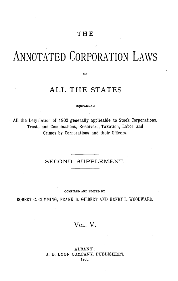 handle is hein.beal/anocrptiol0005 and id is 1 raw text is: 




THE


ANNOTATED CORPORATION LAWS

                         OF


             ALL THE STATES


                      CONTAINING


All the Legislation of 1902 generally applicable to Stock Corporations,
     Trusts and Combinations, Receivers, Taxation, Labor, and
           Crimes by Corporations and their Officers.




           SECOND SUPPLEMENT.




                  COMPILED AND EDITED BY
 ROBERT C. CUMMING, FRANK B. GILBERT AND HENRY L. WOODWARD.




                      VOL. V.



                      ALBANY:
            J. B. LYON COMPANY, PUBLISHERS.
                        1903.


