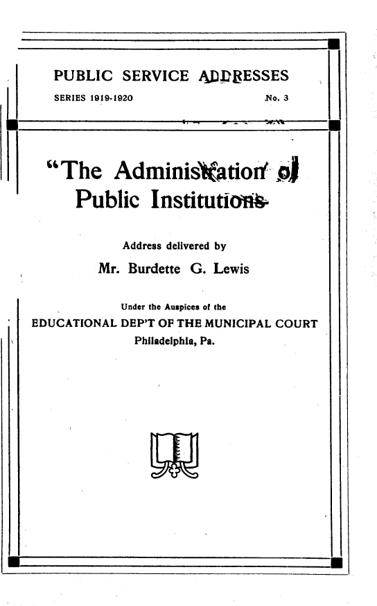 handle is hein.beal/anopcis0001 and id is 1 raw text is: 




PUBLIC   SERVICE   AJDEESSES
SERIES 1919-1920            No. 3


  The Adminis atiod aJ

      Public InstitutioA&


            Address delivered by

         Mr. Burdette G. Lewis


            Under the Auspices of the
EDUCATIONAL DEP'T OF THE MUNICIPAL COURT
              Philadelphia, Pa.


