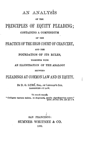handle is hein.beal/anpceqld0001 and id is 1 raw text is: 



          AN ANALYSIS

                  OF THE


PRINCIPLES OF EQUITY PLEADING;

         CONTAINING A COMPENDIUM

                  OF THE

PRACTICE OF THE HIGH COURT OF CHANCERY,

                  AND THE

        FOUNDATION OF ITS RULES,

               TOGETHER WITH

     AN ILLUSTRATION OF THE ANALOGY

                  BETWEEN

PLEADINGS AT COMMON LAW AND IN EQUITY.


       By D. G. LUBE, ESQ., or LnmoLN's LN-,
              BARRISTER AT LAW.

                Ta notr Kt ,tk.
Colligere tantum eadem, et disponere paullo significantins tonor.
                         Quint. De It. Ora. Lib. W. a. &





              SAN FRANCISCO:

        SUMNER WHITNEY & CO.
                   1882.


