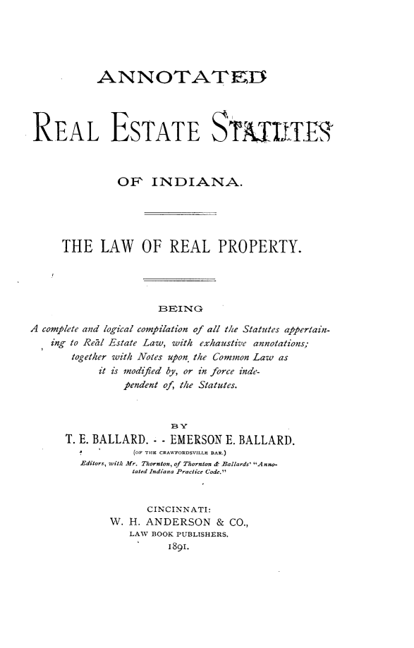handle is hein.beal/anresin0001 and id is 1 raw text is: 





           ANNOTAT1ED




REAL ESTATE STATIITER



              OF INDIANA.





     THE LAW OF REAL PROPERTY.




                     BEING

A complete and logical compilation of all the Statutes appertain-
   ing to Rezl Estate Law, with exhaustive annotations;
       together with Notes upon the Common Law as
           it is modified by, or in force inde-
               pendent of, the Statutes.


T. E. BALLARD. - - EMERSON E. BALLARD.
           (OF THE CRAWFORDSVILLE BAR.)
  Editors, with Mr. Thornton, of Thornton & Ballards' A nno-
           tated Indiana Practice Code.


             CINCINNATI:
       W. H. ANDERSON & CO.,
           LAW BOOK PUBLISHERS.
                 1891.



