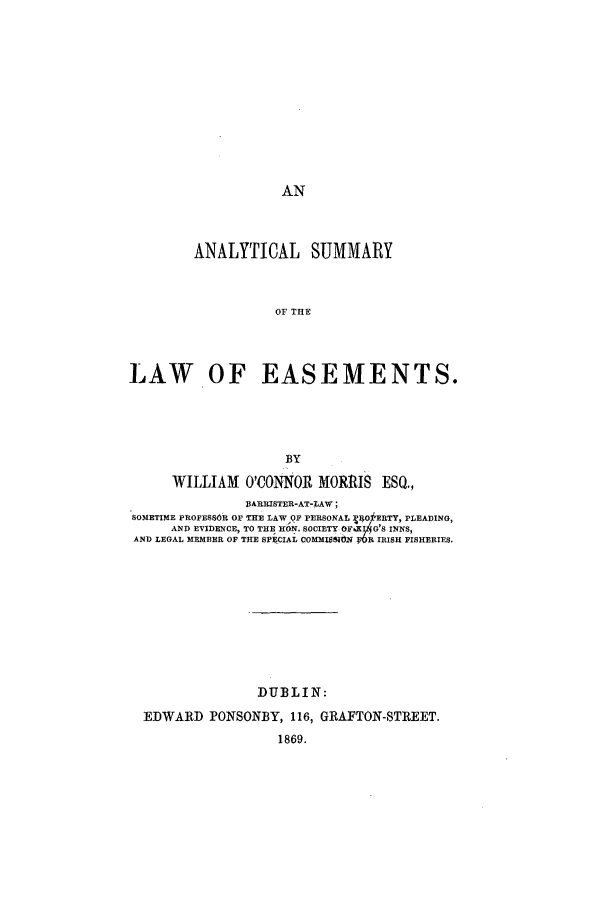 handle is hein.beal/ansuea0001 and id is 1 raw text is: AN

ANALYTICAL SUMMARY
OF THE
LAW OF EASEMENTS.

BY
WILLIAM O'CONNOR MORRIS ESQ.,
BARRISTER-AT-LAW;
SOMETIME PROFESSOR OF THE LAWOF PERSONAL (OERTY, PLEADING,
AND EVIDENCE, TO THE KON. SOCIETY 04 G'S INNS,
AND LEGAL MEMBER OF THE SPECIAL COMMI~eblN ;R IRISH FISHERIES.
DUBLIN:
EDWARD PONSONBY, 116, GRAFTON-STREET.
1869.


