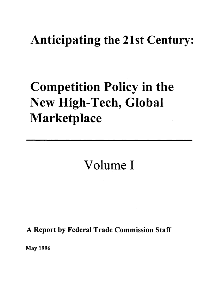 handle is hein.beal/antcntr0001 and id is 1 raw text is: 

Anticipating the 21st Century:


Competition Policy in the
New High-Tech, Global
Marketplace


           Volume I



A Report by Federal Trade Commission Staff


May 1996


