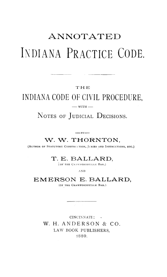 handle is hein.beal/antindprc0001 and id is 1 raw text is: 






        ANNOTATED



INDIANA PRACTICE CODE.






                THE


INDIANA CODE OF CIVIL PROCEDURE,

               - WITII -

     NOTES OF JUDICIAL DECISIONS.


                - 131-

       W. W. THORNTON,
  (AUTHOR OF STATUTORY CONSTRUCTION, JURIES AND INSTRUCTIONS, ETC.)


         T. E. BALLARD,
           (OF  TIE CR \\\FORDSVILLE BAR.)
                 A\ X,D

    EMERSON E. BALLARD,
           (OF THE CRAWFORIDSVILLE BAR.)


        CINiINNATI:
W. H. ANDERSON & CO.
   LAW BOOK PUBLISHERS,
          1889.


