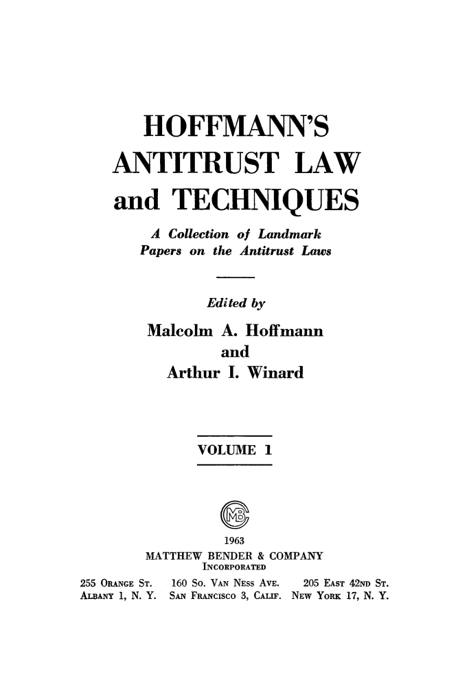 handle is hein.beal/antlwtch0001 and id is 1 raw text is: 







       HOFFMANN'S

    ANTITRUST LAW

    and TECHNIQUES

        A Collection of Landmark
        Papers on the Antitrust Laws


               Edited by

        Malcolm A. Hoffmann
                and
          Arthur I. Winard




              VOLUME  1





                 1963
        MATTHEW BENDER & COMPANY
              INCORPORATED
255 ORANGE ST. 160 So. VAN NEss AVE.  205 EAST 42ND ST.
ALBANY 1, N. Y. SAN FRANCISCO 3, CALIF. NEW YORK 17, N. Y.


