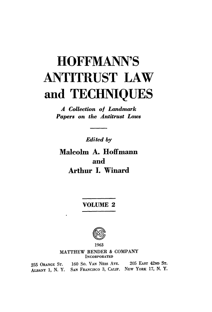 handle is hein.beal/antlwtch0002 and id is 1 raw text is: 







       HOFFMANN'S

   ANTITRUST LAW

   and TECHNIQUES

        A Collection of Landmark
        Papers on the Antitrust Laws


              Edited by

       Malcolm A. Hoffmann
                and
          Arthur I. Winard




             VOLUME 2



                8

                1963
        MATTHEW BENDER & COMPANY
              INCORPORATED
255 ORANGE ST. 160 So. VAN NESS AVE.  205 EAST 42ND ST.
ALBANY 1, N. Y. SAN FRANCISCO 3, CALIF. NEW YORK 17, N. Y.


