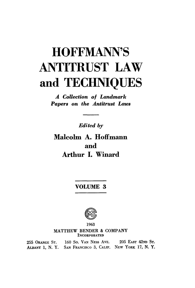 handle is hein.beal/antlwtch0003 and id is 1 raw text is: 







       HOFFMANN'S

   ANTITRUST LAW

   and TECHNIQUES

        A Collection of Landmark
        Papers on the Antitrust Laws


              Edited by

        Malcolm A. Hoffmann
                and
          Arthur I. Winard




             VOLUME 3





                 1963
       MATTHEW BENDER & COMPANY
              INCORPORATED
255 ORANGE ST. 160 So. VAN NESS AVE.  205 EAST 42ND ST.
ALBANY 1, N. Y. SAN FRANCISCO 3, CALIF. NEW YORK 17, N. Y.


