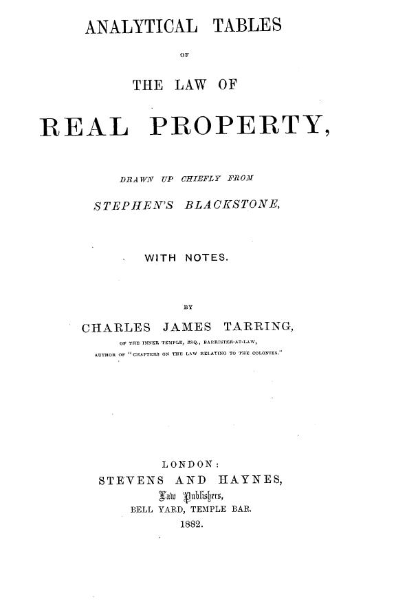 handle is hein.beal/anytabrpp0001 and id is 1 raw text is: ANALYTICAL TABLES
OF
THE LAW OF

REAL PROPERTY,
DRAWN UP CHIEFLY FROM

STEPHlEN'S

BLACKSTONE,

*     WITH        NOTES.
BY
CHARLES JAMES TARRING,
OF THE INNER TEMPLE, ESQ., BARRISTER-AT-LAW,
AUTHOR OF CHAPTERS ON THE LAW RELATING TO THE COLONIES.

LONDON:
STEVENS AND HAYNES,
yally 11U4m'sy
BELL YARD, TEMPLE BAR.
1882.


