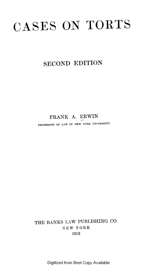 handle is hein.beal/aoapom0001 and id is 1 raw text is: 




CASES ON TORTS






          SECOND   EDITION










          FRANK   A. ERWIN
        PROFESSOR OF LAW IN NEW YORK UNIVERSITY




















        THE BANKS LAW PUBLISHING CO.
                NEW YORK
                   1913


Digitized from Best Copy Available


