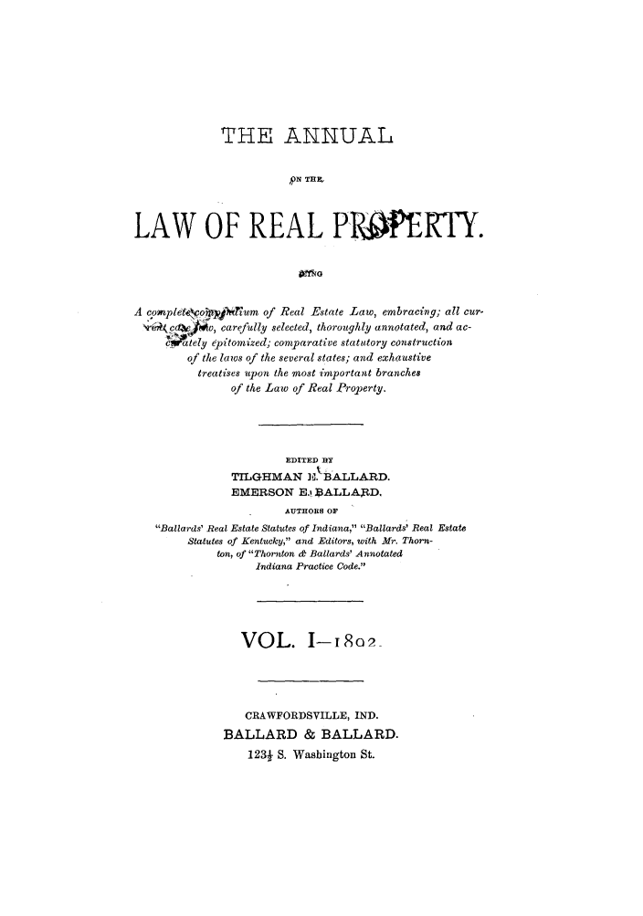 handle is hein.beal/aonlrepy0001 and id is 1 raw text is: THE AXUAL
LWO   REA
LAW OF REAL P-WERTY.

A compldeo'     'Tium of Real Estate Law, embracing; all cur-
V6r4(c  /w, carefully selected, thoroughly annotated, and ac-
tely epitomized; comparative stat utory construction
of the laws of the several states; and exhaustive
treatises upon the most important branches
of the Law of Real Property.

EDITED ux
TILGHMAN E. BALLARD.
EMERSON E.t BALLARD,
AUTHORS OF
Ballards' Real Estate Statutes of Indiana, Ballards' Real Estate
Statutes of Kentucky, and Editors, with Mr. Thorn-
ton, of Thornton & Ballards' Annotated
Indiana Practice Code.

VOL. 1-i 8o02
CRAWFORDSVILLE, IND.
BALLARD & BALLARD.
123f S. Washington St.


