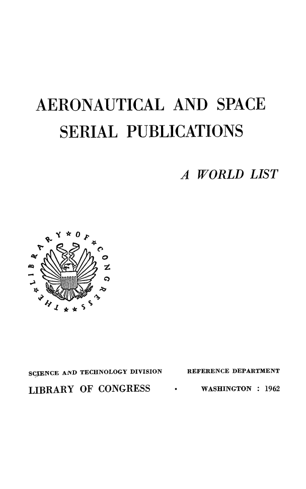 handle is hein.beal/aospapu0001 and id is 1 raw text is: AERONAUTICAL AND SPACE
SERIAL PUBLICATIONS
A WORLD LIST



SCIENCE AND TECHNOLOGY DIVISION
LIBRARY OF CONGRESS

REFERENCE DEPARTMENT
WASHINGTON : 1962


