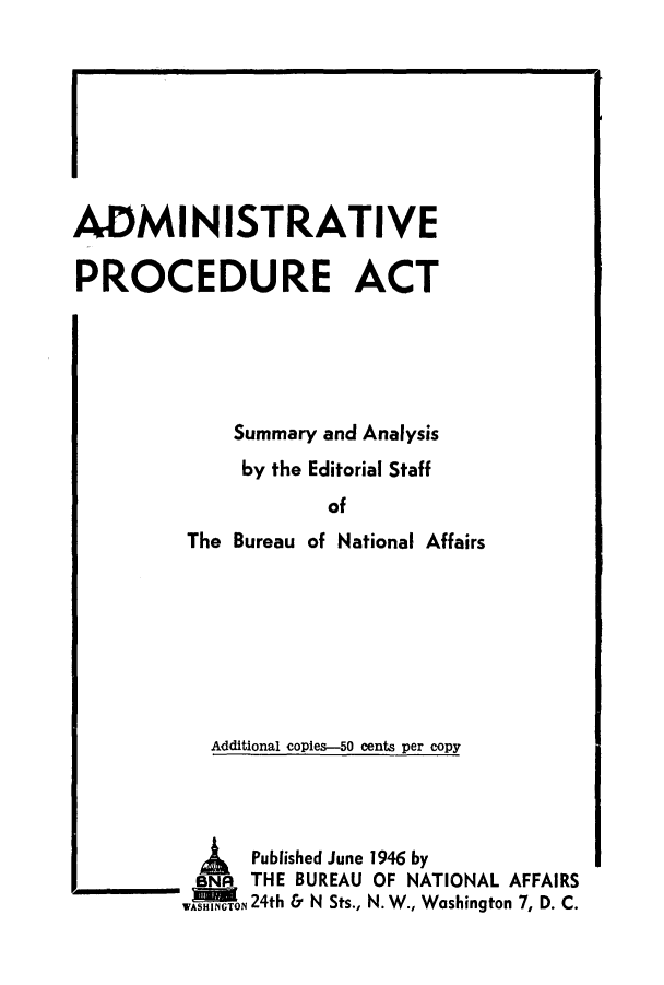 handle is hein.beal/apasua0001 and id is 1 raw text is: ADMINISTRATIVE
PROCEDURE ACT
Summary and Analysis
by the Editorial Staff
of
The Bureau of National Affairs
Additional copies-50 cents per copy

Published June 1946 by
BNA  THE BUREAU OF NATIONAL AFFAIRS
WASHINGTON 24th & N Sts., N. W., Washington 7, D. C.


