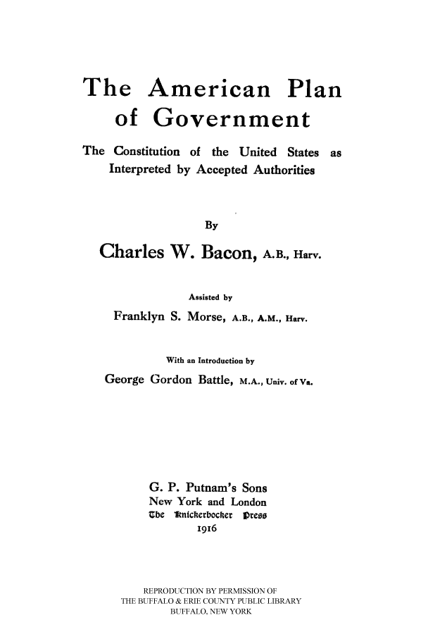 handle is hein.beal/apgvt0001 and id is 1 raw text is: The American Plan
of Government
The Constitution of the United States as
Interpreted by Accepted Authorities
By
Charles W. Bacon, A.B., Harv.
Assisted by
Franklyn S. Morse, A.B., A.M., Harv.
With an Introduction by
George Gordon Battle, M.A., Univ. of Va.
G. P. Putnam's Sons
New York and London
Zbe 1fntcherbocher Press
1916
REPRODUCTION BY PERMISSION OF
THE BUFFALO & ERIE COUNTY PUBLIC LIBRARY
BUFFALO, NEW YORK


