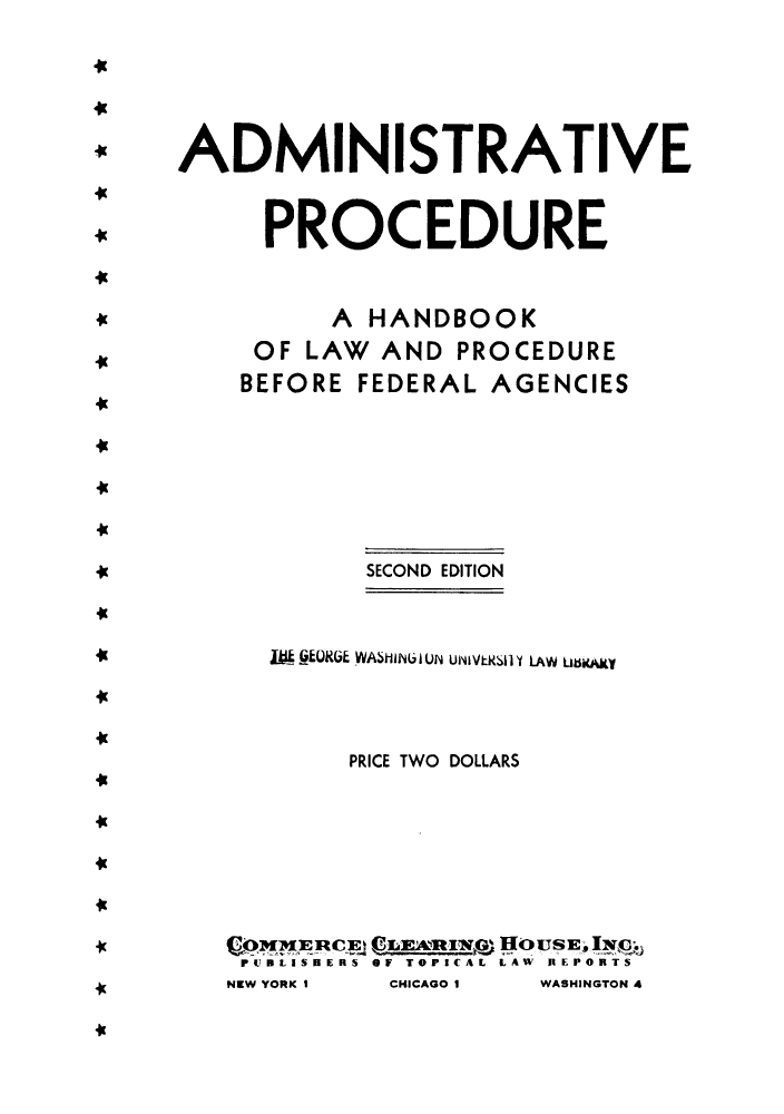 handle is hein.beal/aphanbf0001 and id is 1 raw text is: ADMINISTRATIVE
PROCEDURE
A HANDBOOK
OF LAW AND PROCEDURE
BEFORE FEDERAL AGENCIES
SECOND EDITION

it

Mji RGEUKU WASHiINL I UN UN1~VtkSll I1 LAW LrnicAMV

41

PRICE TWO DOLLARS

41

PIUBLISE 'RS OF TOPICAL LAW IRIEPORTS
NEW YORK I       CHICAGO I       WASHINGTON 4

49

-P



