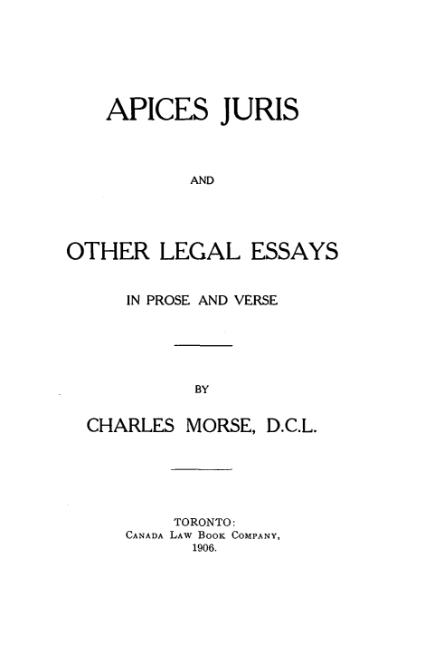 handle is hein.beal/apjol0001 and id is 1 raw text is: APICES JURIS
AND
OTHER LEGAL ESSAYS
IN PROSE AND VERSE
BY
CHARLES MORSE, D.C.L.

TORONTO:
CANADA LAW BOOK COMPANY,
1906.



