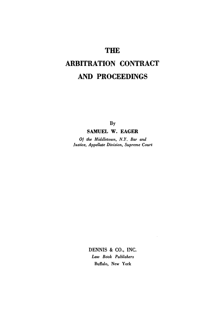 handle is hein.beal/arbcopro0001 and id is 1 raw text is: THE
ARBITRATION CONTRACT
AND PROCEEDINGS
By
SAMUEL W. EAGER
0/ the Middletown, N.Y. Bar and
Justice, Appellate Division, Supreme Court
DENNIS & CO., INC.
Law Bo'ok Publishers
Buffalo, New York


