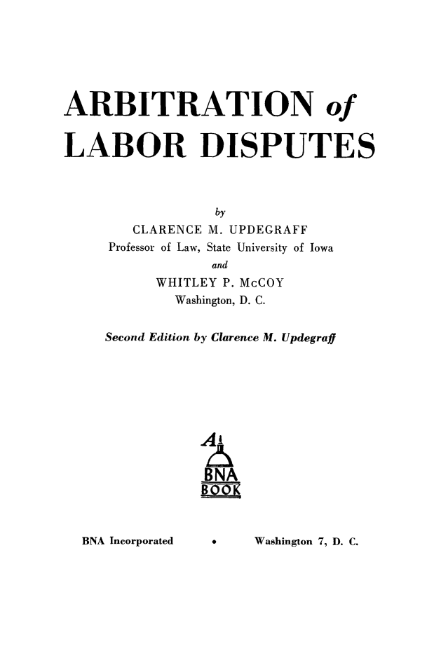 handle is hein.beal/arblabdis0001 and id is 1 raw text is: ARBITRATION of
LABOR DISPUTES
by
CLARENCE M. UPDEGRAFF
Professor of Law, State University of Iowa
and
WHITLEY P. McCOY
Washington, D. C.
Second Edition by Clarence M. Updegraff
A'
BNA

Washington 7, D. C.

BNA Incorporated


