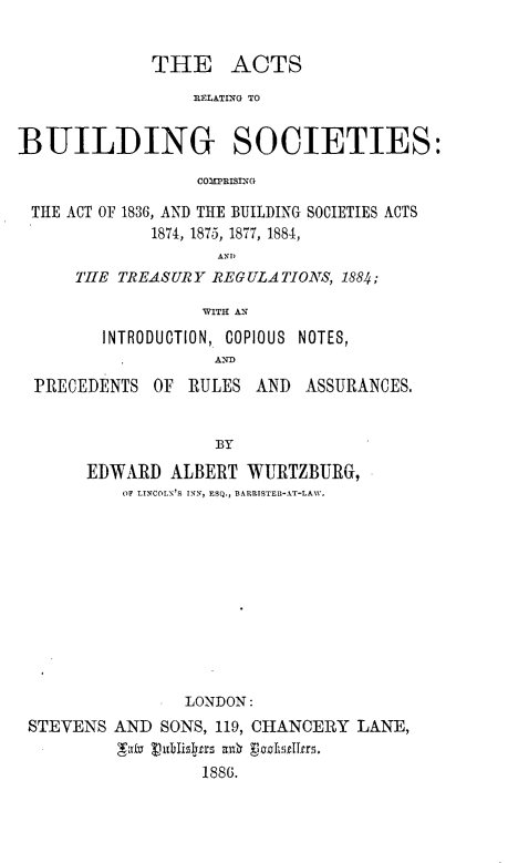 handle is hein.beal/arbldgsc0001 and id is 1 raw text is: 


             THE ACTS
                 RELATING TO


BUILDING SOCIETIES:

                  COMPRISING

 THE ACT OF 1836, AND THE BUILDING SOCIETIES ACTS
             1874, 1875, 1877, 1884,
                    ANDI
      TH[E TREASURY REGULATIONS, 1884;

                  WITH AN

        INTRODUCTION, COPIOUS NOTES,
                    ANIM

  PRECEDENTS  OF RULES  AND  ASSURANCES.


                    BY

       EDWARD  ALBERT  WURTZBURG,
          OF LINCOLN'S INN, ESQ., BARRISTER-AT-LAW.












                 LONDON:
 STEVENS  AND SONS, 119, CHANCERY LANE,


                  1886.


