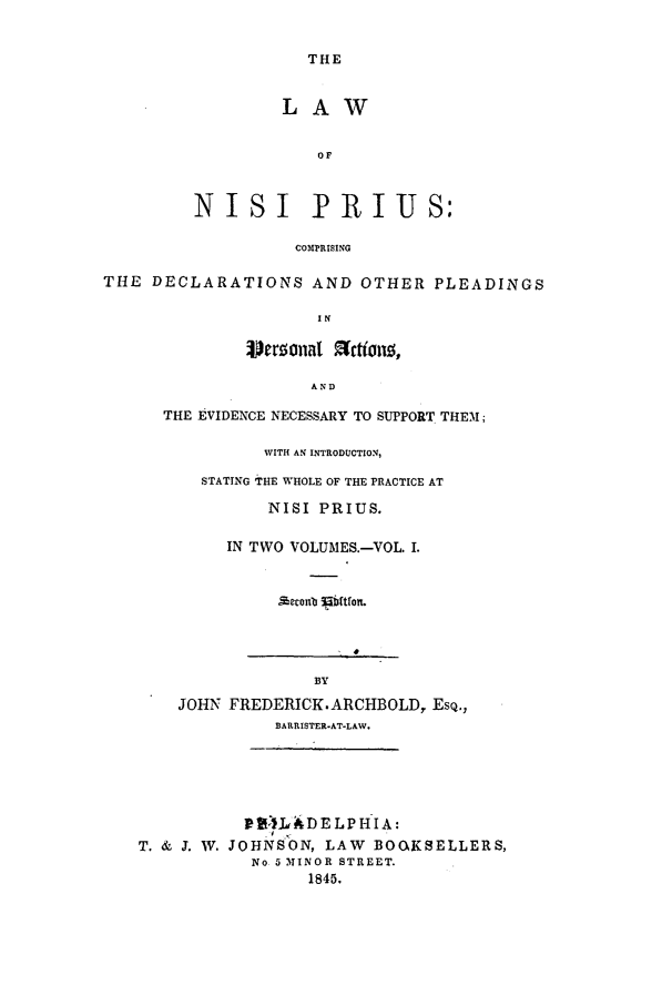 handle is hein.beal/arbold0003 and id is 1 raw text is: THE

LAW
OF
NISI IPRIUS:
COMPRISING

THE DECLARATIONS AND OTHER PLEADINGS
IN
erzanal  tio ,
AND

THE EVIDENCE NECESSARY TO SUPPORT THEM1I;
WITH AN INTRODUCTION,
STATING 'THE WHOLE OF THE PRACTICE AT
NISI PRIUS.
IN TWO VOLUMES.-VOL. I.
 ,%eonbo i1bft on.

B3Y
JOHN FREDERICK. ARCHBOLD, ESQ.,
BARRISTER-AT-LAW.

T. & J. W. JOHNSON, LAW BOOkKSELLERS,
No 5 3INOR STREET.
1845.


