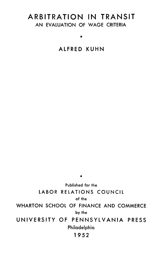 handle is hein.beal/arbtran0001 and id is 1 raw text is: ARBITRATION IN TRANSIT
AN EVALUATION OF WAGE CRITERIA
ALFRED KUHN

Published for the
LABOR RELATIONS COUNCIL
of the
WHARTON SCHOOL OF FINANCE AND COMMERCE
by the
UNIVERSITY OF PENNSYLVANIA PRESS
Philadelphia
1952


