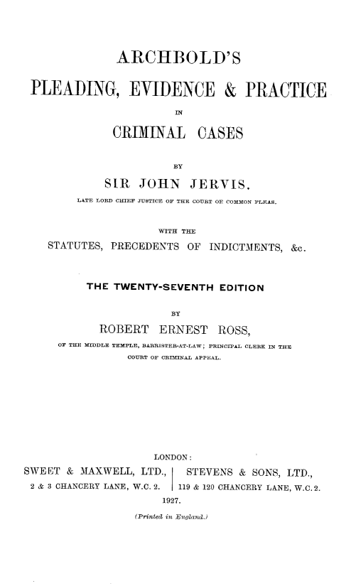 handle is hein.beal/arcple0001 and id is 1 raw text is: ARCHBOLD' S
PLEADING, EVIDENCE & PRACTICE
IN
CRIMINAL CASES
BY
SIR JOHN JERVIS,
LATE LORD CHIEF JUSTICE OF THE COURT OE COMMON PLEAS.
WITH THE
STATUTES, PRECEDENTS OF INDICTMENTS, &c.
THE TWENTY-SEVENTH EDITION
BY
ROBERT ERNEST ROSS,
OF THE MIDDLE TEMPLE, BARRISTER-AT-LAW; PRINCIPAL CLERK IN THE
COURT OF CRIMTNAL APPEAL.

LONDON:
SWEET & MAXWELL, LTD.,         STEVENS & SONS, LTD.,
2 & 3 CHANCERY LANE, W.C. 2.  119 & 120 CHANCERY LANE, W.C.2.
1927.
(Printed in England.)


