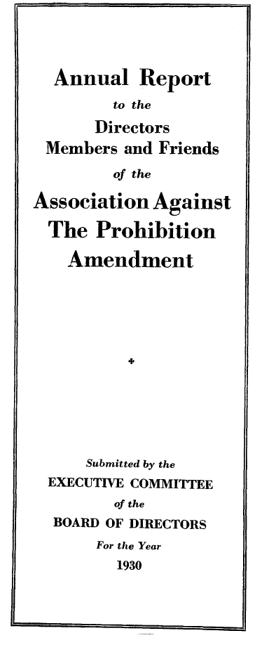 handle is hein.beal/ardapm0002 and id is 1 raw text is: Annual Report
to the
Directors
Members and Friends
of the
Association Against
The Prohibition
Amendment
Submitted by the
EXECUTIVE COMMITTEE
of the
BOARD OF DIRECTORS
For the Year
1930


