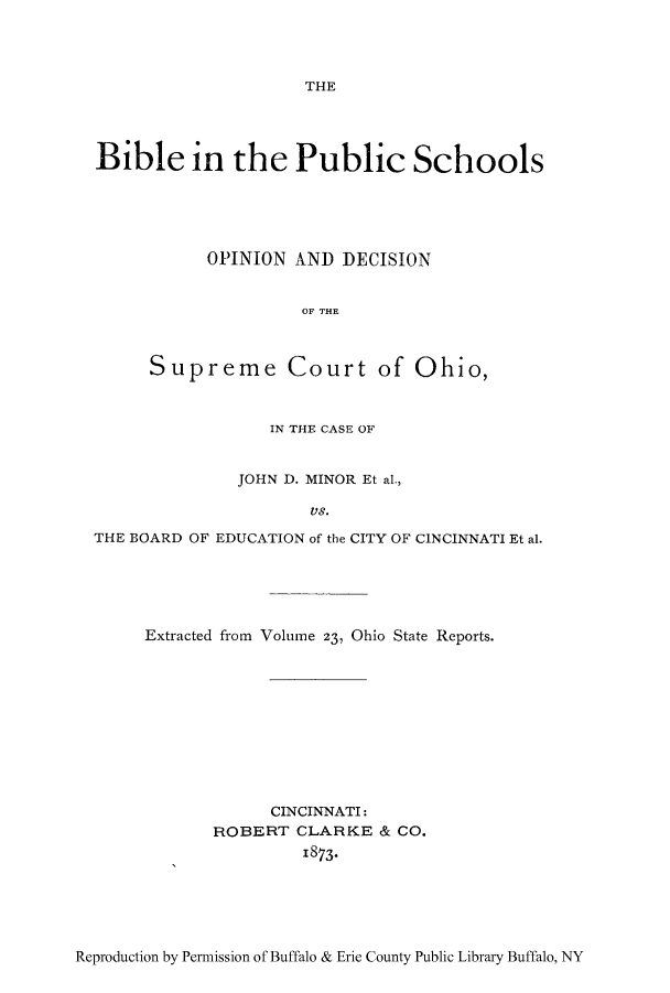 handle is hein.beal/arfavsa0001 and id is 1 raw text is: THE

Bible in the Public Schools
OPINION AND DECISION
OF THE
Supreme Court of Ohio,
IN THE CASE OF
JOHN D. MINOR Et al.,
VS.
THE BOARD OF EDUCATION of the CITY OF CINCINNATI Et al.

Extracted from Volume 23, Ohio State Reports.
CINCINNATI:
ROBERT CLARKE & CO.
1873-

Reproduction by Permission of Buffalo & Erie County Public Library Buffalo, NY


