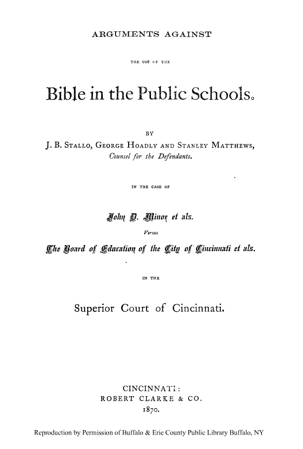 handle is hein.beal/arfavsb0001 and id is 1 raw text is: ARGUMENTS AGAINST

TH{E USE (,I'1 TH
Bible in the Public Schools.
BY
J. B. STALLO, GEORGE HOADLY AND STANLEY MATTHEWS,
Counsel for the Defendants.
IN THE CASE OF
'ffohfj p. inol et l.
Versus
Ehe   onrd of gducatioq of the  ity of ininnt.di el als.
IN THE

Superior Court of Cincinnati.
CINCINNATI:
ROBERT CLARKE & CO.
1870.

Reproduction by Permission of Buffalo & Erie County Public Library Buffalo, NY


