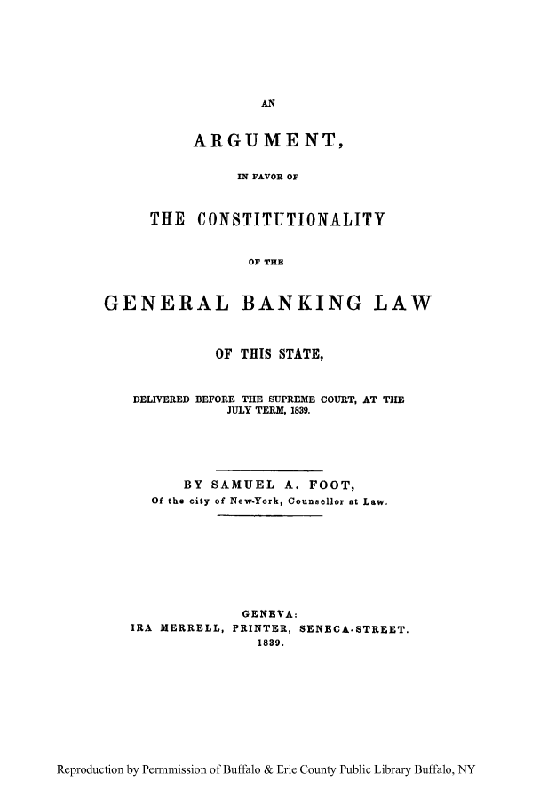 handle is hein.beal/argfav0001 and id is 1 raw text is: ARGUMENT,
IN FAVOR OF
THE CONSTITUTIONALITY
OF THE

GENERAL BANKING LAW
OF THIS STATE,
DELIVERED BEFORE THE SUPREME COURT, AT THE
JULY TERM, 1839.
BY SAMUEL A. FOOT,
Of the city of New.York, Counsellor at Law.
GENEVA:
IRA MERRELL, PRINTER, SENECA.STREET.
1839.

Reproduction by Permnmission of Buffalo & Erie County Public Library Buffalo, NY


