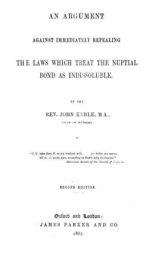 handle is hein.beal/argimnupbids0001 and id is 1 raw text is: 

            AN ARGUMENT




      AGAINST IMMEDIATELY REPEALING




THE LAWS WHICH TREAT THE NUPTIAL

         BOND   AS INDI)  SOLUBLE.




                     BY THT


           REV. JOHN KEIBLE, MA,
                 VIC  OF HURSLET.





     I A1 take thee A. to my wedded wifc,  J  better for worse,
         till d, : us do part, according to God's holy Ordilance.
                   Harriaqe Service of the 2hurch ,)f




                 SE0OND EDITION,





               @xforb anb Lobon:
         JAMES PARKER         AND   CO.


1867.


