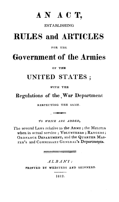 handle is hein.beal/argvtarm0001 and id is 1 raw text is: 


         AN ACT,

           ESTABLISHING


RULES and ARTICLES

              FOR TIE


Government of the Armies

              OF THE

     UNITED STATES;

              WITH THE

 Regulations of the War Department

         RESPECTING THE SAME.



         7'o WHICH ARE A.DDED,

The several Laws relative to the ARmy ; the MILITIA,
  when in actual service ; VOLUNTEERS ; RANGERS;
  ORDNANCE DEPARTMENT, and the QUARTER MAS-
  rER's and CoMMIssARY GENLRAL'S Departmepts.




             .4-L BANY:
     PRINTED BY WEBSTERS AND SKINNERS,
               ..........°°
               1812,


