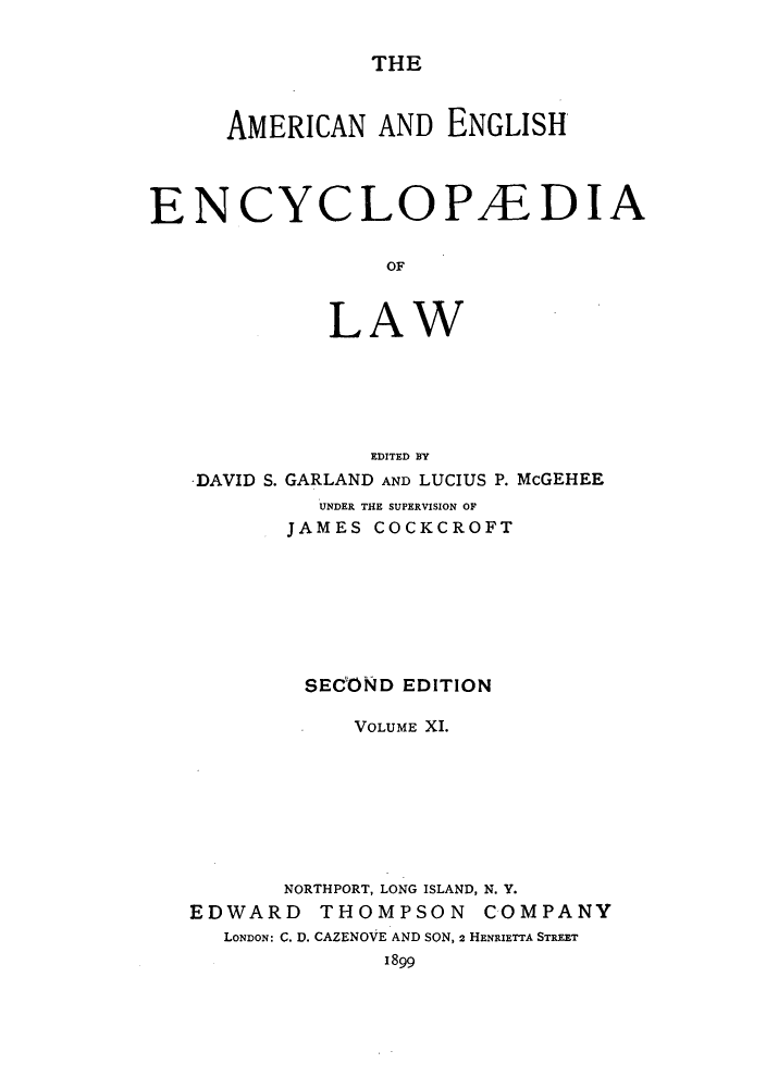 handle is hein.beal/aricaene0011 and id is 1 raw text is: THE

AMERICAN AND ENGLISH
ENCYCLOPAE-DIA
OF
LAW

DAVID S.

EDITED BY
GARLAND AND LUCIUS P. McGEHEE

UNDER THE SUPERVISION OF
JAMES COCKCROFT
SECOND EDITION
VOLUME XI.
NORTHPORT, LONG ISLAND, N. Y.
EDWARD THOMPSON COMPANY
LONDON: C. D. CAZENOVE AND SON, 2 HENRIETTA STREET
1899



