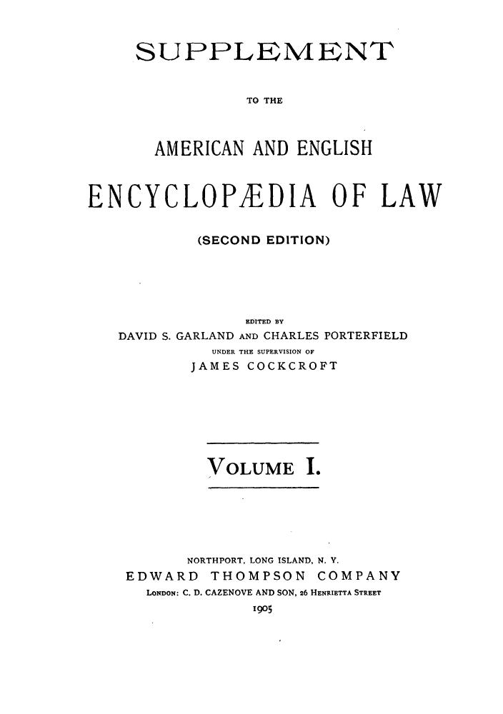 handle is hein.beal/aricaene0033 and id is 1 raw text is: SUPPLEMENT
TO THE
AMERICAN AND ENGLISH

ENCYCLOPEDIA OF LAW
(SECOND EDITION)
EDITED BY
DAVID S. GARLAND AND CHARLES PORTERFIELD
UNDER THE SUPERVISION OF
JAMES COCKCROFT

VOLUME 1.

NORTHPORT, LONG ISLAND, N. Y.
EDWARD THOMPSON COMPANY
LONDON: C. D. CAZENOVE AND SON, 26 HENRIETTA STREET
1905


