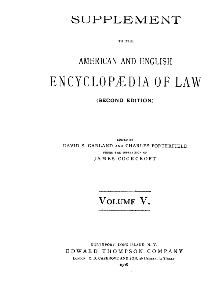handle is hein.beal/aricaene0037 and id is 1 raw text is: SUPPLEMENT
TO THE
AMERICAN AND ENGLISH

ENCYCLOPEDIA OF LAW
(SECOND EDITION)
EDITED BY
DAVID S. GARLAND AND CHARLES PORTERFIELD
UNDER THE SUPERVISION OF
JAMES COCKCROFT

VOLUME V.

NORTHPORT, LONG ISLAND, N. V.
EDWARD THOMPSON COMPANY
LONDON: C. D. CAZENOVE AND SON, 26 HENRIETTA STREET
1908


