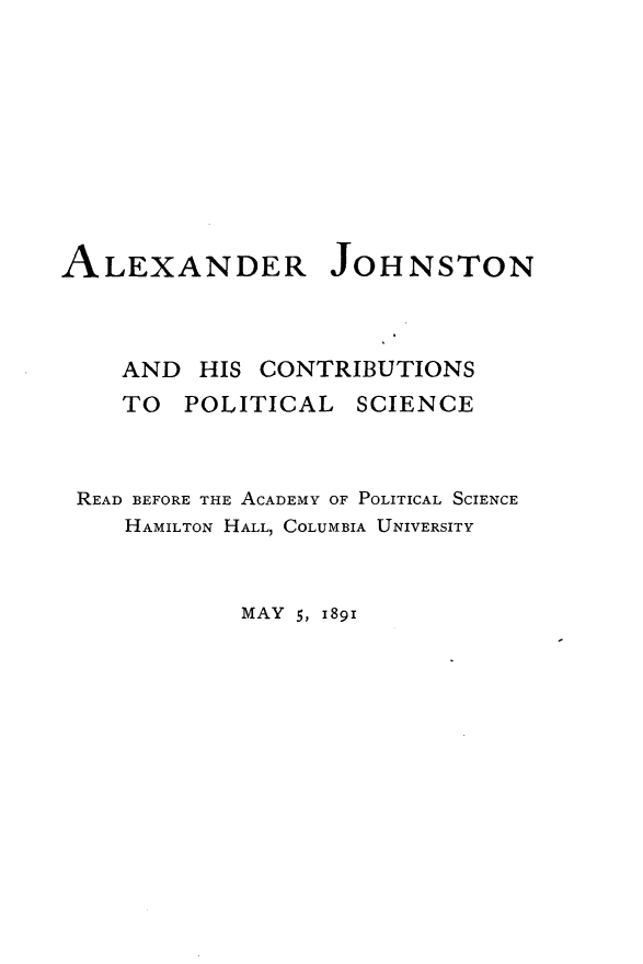 handle is hein.beal/arjnhcspls0001 and id is 1 raw text is: 










ALEXANDER JOHNSTON


AND HIS CONTRIBUTIONS
TO POLITICAL SCIENCE


READ BEFORE THE ACADEMY OF POLITICAL SCIENCE
   HAMILTON HALL, COLUMBIA UNIVERSITY


MAY 5, 1891


