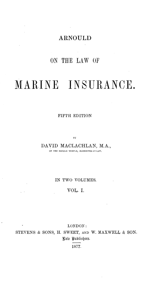 handle is hein.beal/arldlwmi0001 and id is 1 raw text is: 






ARNOULD


           ON THE  LAW  OF




MARINE INSURANCE.





             FIFTH EDITION



                  BY

        DAVID MACLACHLAN, M.A.,
           OF THE MIDDLE TEMPLE, BARRISTER-AT-LAW.


            IN TWO VOLUMES.

                VOL. L






                LONDON:
STEVENS & SONS, H. SWEET, AND W. MAXWELL & SON.


                 1877.


