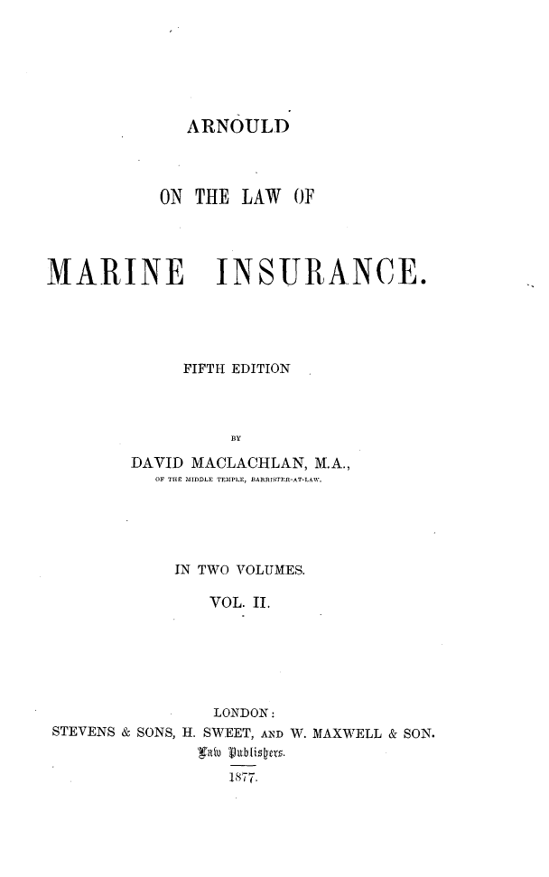 handle is hein.beal/arldlwmi0002 and id is 1 raw text is: 







ARNOULD


           ON THE  LAW  OF




MARINE INSURANCE.





             FIFTH EDITION



                  BY

        DAVID MACLACHLAN, M.A.,
           OF THE MIDDLE TEMPLE, BARRISTER-AT-LAW.


            IN TWO YOLUMES.

               VOL. II.






               LONDON:
STEVENS & SONS, H. SWEET, AND W. MAXWELL & SON.


