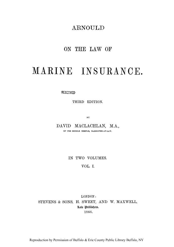 handle is hein.beal/arlomai0001 and id is 1 raw text is: ARNOULD
ON THE LAW OF
MARINE INSURANCE.
RESRVED
THIRD EDITION.
BY
DAVID MACLACHLAN, M.A.,
OF THE MIDDLE TEMPLE, BARRISTER-AT-LAW.
IN TWO VOLUMES.
VOL. I.
LONDON:
STEVENS & SONS, H. SWEET, AND W. MAXWELL,
La 8i6ubisbers.
1866.

Reproduction by Permission of Buffalo & Erie County Public Library Buffalo, NY


