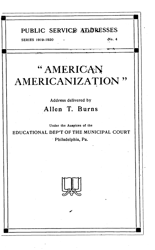 handle is hein.beal/arnaczn0001 and id is 1 raw text is: 



  PUBLIC SERVICR A4LRESSES
  SERIES 1919-1920 -       %o. 4




       AMERICAN


 AMERICANIZATION


           Address delivered by
        .Allen T. Burns


           Under the Auspices of the
EDUCATIONAL DEP'T OF THE MUNICIPAL COURT
           . Philadelphia, Pa.


U                                     p


