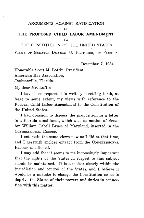 handle is hein.beal/arpcl0001 and id is 1 raw text is: 



       ARGUMENTS AGAINST RATIFICATION
                        OF
  THE   PROPOSED CHILD LABOR AMENDMENT
                        TO
   THE  CONSTITUTION OF THE UNITED STATES
VIEWS  OF SENATOR DUNCAN   U. FLETCHER, OF  FLORIDA.

                                 December 7, 1934.
Honorable Scott M. Loftin, President,
American Bar Association,
Jacksonville, Florida.
My  dear Mr. Loftin:
   I have been requested to write you setting forth, at
least to some extent, my views with reference to the
Federal Child Labor Amendment  to the Constitution of
the United States.
   I had occasion to discuss the proposition in a letter
to a Florida constituent, which was, on motion of Sena-
tor William Cabell Bruce of Maryland, inserted in the
CONGRESSIONAL RECORD.
   I entertain the same views now as I did at that time,
and I herewith enclose extract from the CONGRESSIONAL
RECORD, mentioned.
   I may add that it seems to me increasingly important
that the rights of the States in respect to this subject
should be maintained. It is a matter clearly within the
jurisdiction and control of the States, and I believe it
would be a mistake to change the Constitution so as to
deprive the States of their powers and duties in connec-
tion with this matter.



