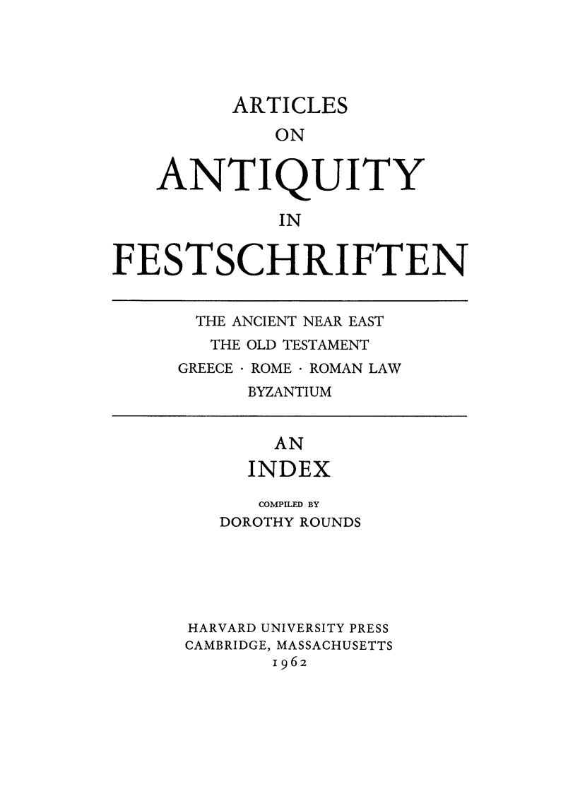 handle is hein.beal/artantqu0001 and id is 1 raw text is: 





ARTICLES


             ON


    ANTIQUITY

              IN


FESTSCHRIFTEN


       THE ANCIENT NEAR EAST
       THE OLD TESTAMENT
     GREECE  ROME* ROMAN LAW
           BYZANTIUM


       AN

     INDEX

     COMPILED BY
   DOROTHY ROUNDS





HARVARD UNIVERSITY PRESS
CAMBRIDGE, MASSACHUSETTS
       1962


